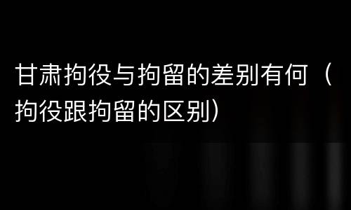 甘肃拘役与拘留的差别有何（拘役跟拘留的区别）