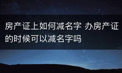 房产证上如何减名字 办房产证的时候可以减名字吗