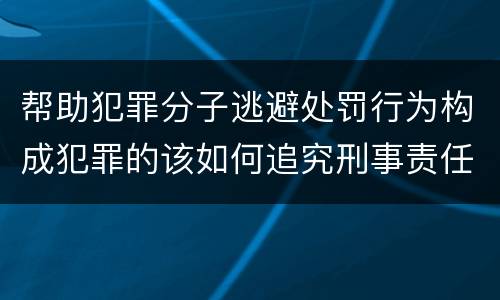 帮助犯罪分子逃避处罚行为构成犯罪的该如何追究刑事责任