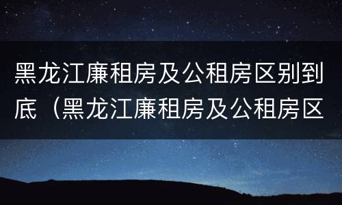 黑龙江廉租房及公租房区别到底（黑龙江廉租房及公租房区别到底是什么）