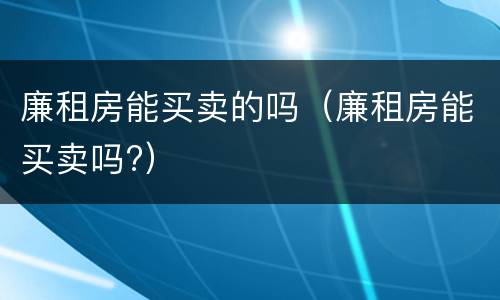 廉租房能买卖的吗（廉租房能买卖吗?）