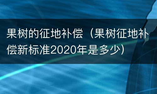 果树的征地补偿（果树征地补偿新标准2020年是多少）