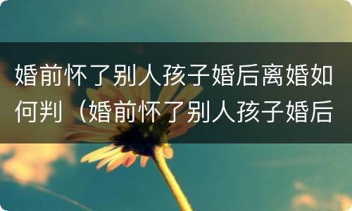 婚前怀了别人孩子婚后离婚如何判（婚前怀了别人孩子婚后离婚如何判决）