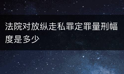 法院对放纵走私罪定罪量刑幅度是多少
