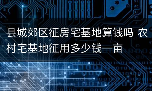 县城郊区征房宅基地算钱吗 农村宅基地征用多少钱一亩