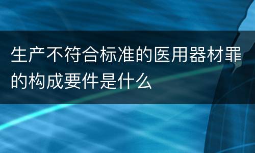 生产不符合标准的医用器材罪的构成要件是什么