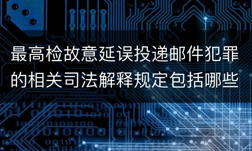 最高检故意延误投递邮件犯罪的相关司法解释规定包括哪些主要内容