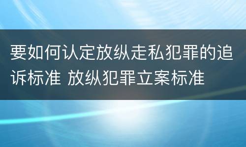 要如何认定放纵走私犯罪的追诉标准 放纵犯罪立案标准