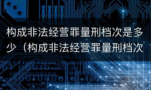 构成非法经营罪量刑档次是多少（构成非法经营罪量刑档次是多少）