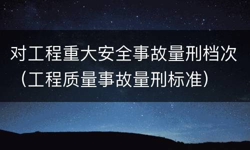对工程重大安全事故量刑档次（工程质量事故量刑标准）