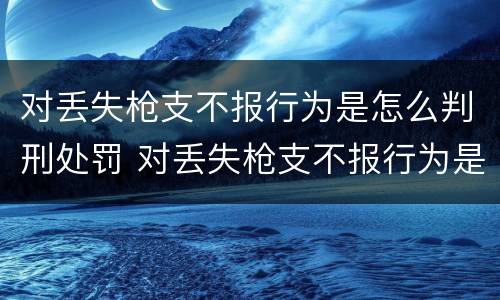 对丢失枪支不报行为是怎么判刑处罚 对丢失枪支不报行为是怎么判刑处罚的