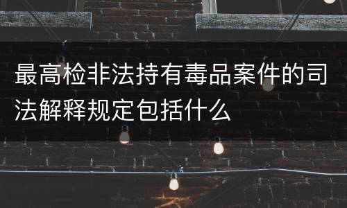 最高检非法持有毒品案件的司法解释规定包括什么
