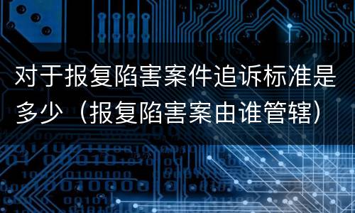 对于报复陷害案件追诉标准是多少（报复陷害案由谁管辖）