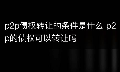 p2p债权转让的条件是什么 p2p的债权可以转让吗