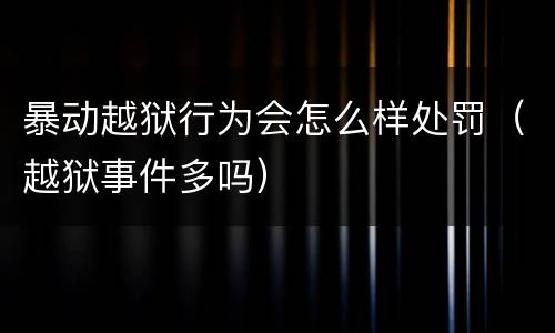 暴动越狱行为会怎么样处罚（越狱事件多吗）