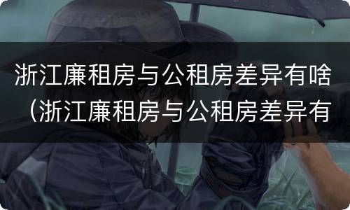 浙江廉租房与公租房差异有啥（浙江廉租房与公租房差异有啥影响）