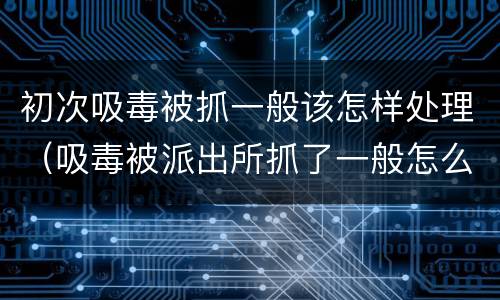 初次吸毒被抓一般该怎样处理（吸毒被派出所抓了一般怎么处理）