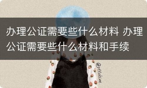 办理公证需要些什么材料 办理公证需要些什么材料和手续