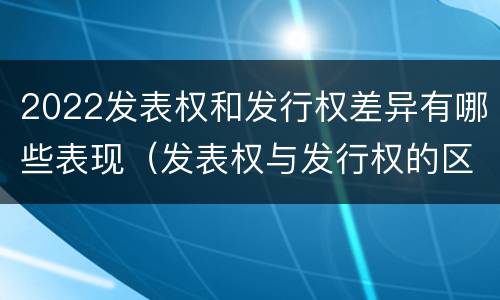 2022发表权和发行权差异有哪些表现（发表权与发行权的区别）
