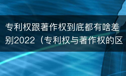 专利权跟著作权到底都有啥差别2022（专利权与著作权的区别）