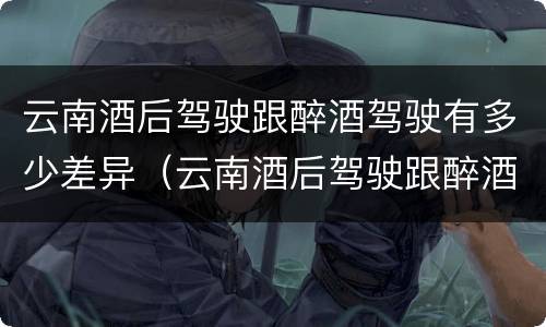云南酒后驾驶跟醉酒驾驶有多少差异（云南酒后驾驶跟醉酒驾驶有多少差异呢）