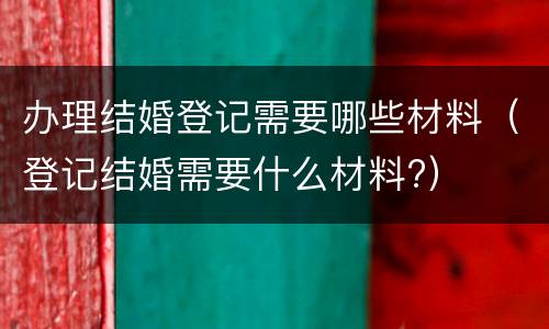 办理结婚登记需要哪些材料（登记结婚需要什么材料?）