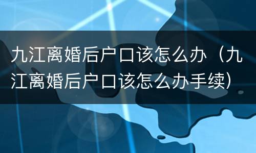 九江离婚后户口该怎么办（九江离婚后户口该怎么办手续）