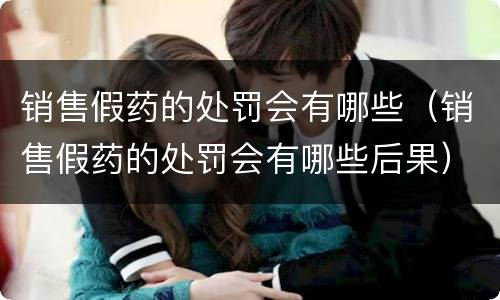 销售假药的处罚会有哪些（销售假药的处罚会有哪些后果）
