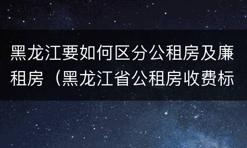 黑龙江要如何区分公租房及廉租房（黑龙江省公租房收费标准）