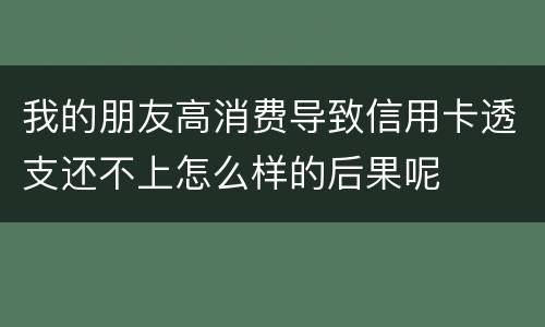 我的朋友高消费导致信用卡透支还不上怎么样的后果呢