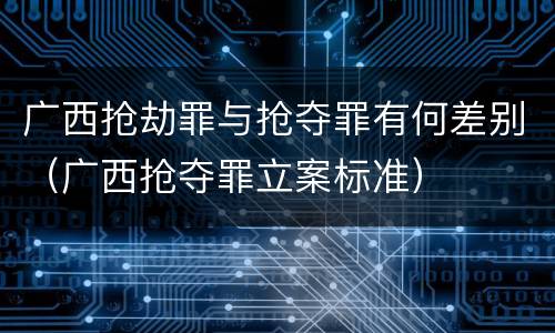 广西抢劫罪与抢夺罪有何差别（广西抢夺罪立案标准）