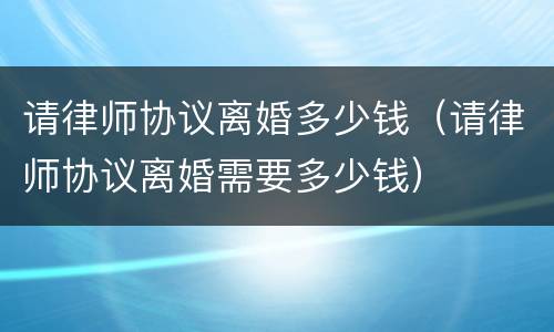 请律师协议离婚多少钱（请律师协议离婚需要多少钱）