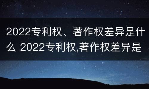 2022专利权、著作权差异是什么 2022专利权,著作权差异是什么意思