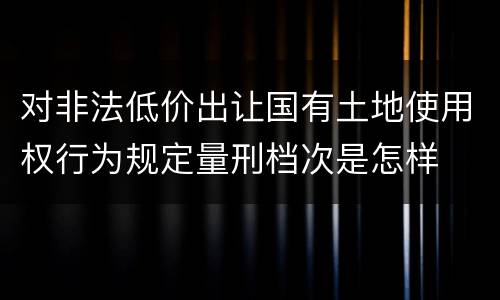 对非法低价出让国有土地使用权行为规定量刑档次是怎样