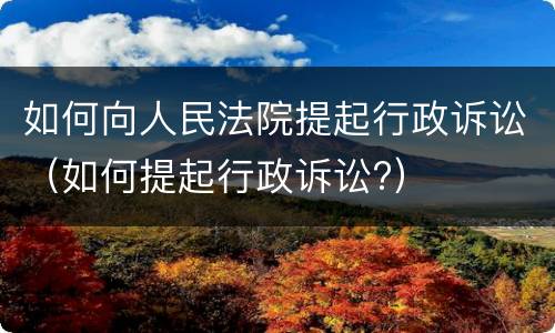 如何向人民法院提起行政诉讼（如何提起行政诉讼?）