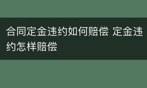 合同定金违约如何赔偿 定金违约怎样赔偿