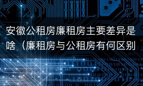 安徽公租房廉租房主要差异是啥（廉租房与公租房有何区别）