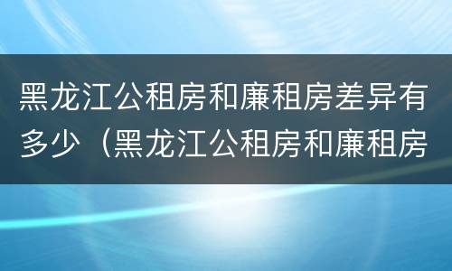 黑龙江公租房和廉租房差异有多少（黑龙江公租房和廉租房差异有多少个）