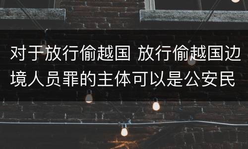 对于放行偷越国 放行偷越国边境人员罪的主体可以是公安民警吗