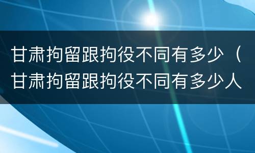 甘肃拘留跟拘役不同有多少（甘肃拘留跟拘役不同有多少人）