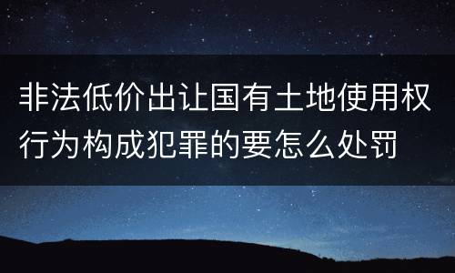 非法低价出让国有土地使用权行为构成犯罪的要怎么处罚