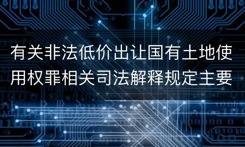 有关非法低价出让国有土地使用权罪相关司法解释规定主要内容是什么