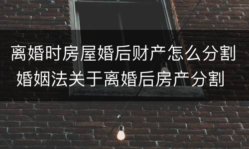 离婚时房屋婚后财产怎么分割 婚姻法关于离婚后房产分割