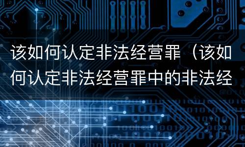 该如何认定非法经营罪（该如何认定非法经营罪中的非法经营）