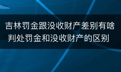 吉林罚金跟没收财产差别有啥 判处罚金和没收财产的区别