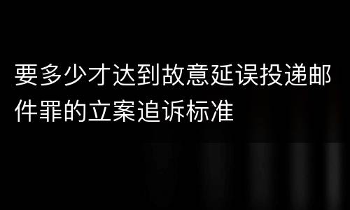 要多少才达到故意延误投递邮件罪的立案追诉标准