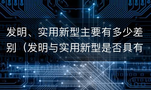发明、实用新型主要有多少差别（发明与实用新型是否具有实用性）