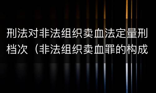 刑法对非法组织卖血法定量刑档次（非法组织卖血罪的构成要件）