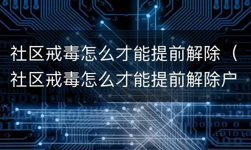 社区戒毒怎么才能提前解除（社区戒毒怎么才能提前解除户口）