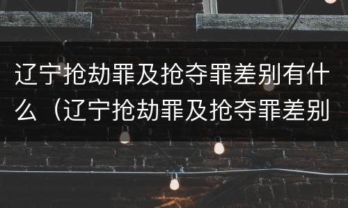 辽宁抢劫罪及抢夺罪差别有什么（辽宁抢劫罪及抢夺罪差别有什么处罚）
